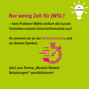 Für Lehrkräfte: Nur wenig Zeit für JWSL? - Kein Problem! Wählt einfach die kurzen Varianten unserer Unterrichtsmodule aus! Ihr erkennt sie an der Farbmarkierung und an diesem Symbol: Pinke Stoppuhr. Jetzt zum Thema "Muskel-Skelett-Belastungen" sensibilisieren!