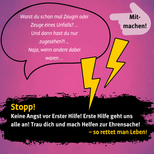 In einer Sprechblase wird ein Gespräch angedeutet: "Warst du schon mal Zeugin oder Zeuge eines Unfalls? Und dann hast du nur zugesehen? Naja, wenn andere dabei waren". Neben der Sprechblase befinden sich zwei gelbe Blitze. Auf einem schwarzen Farbroller unterhalb steht: Stopp! Keine Angst vor Erster Hilfe! Erste Hilfe geht uns alle an! Trau dich und mach Helfen zur Ehrensache! – so rettet man Leben!"