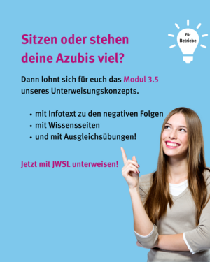 Für Betriebe: Sitzen oder Stehen deine Azubis viel? Dann lohnt sich für euch das Modul 3.5 unseres Unterweisungskonzepts. Mit Infotext zu den negativen Folgen, mit Wissensseiten und mit Ausgleichsübungen. Jetzt mit JWSL unterweisen! Bild von lächelnder Frau, die mit dem Zeigefinger auf den abgebildeten Text zeigt