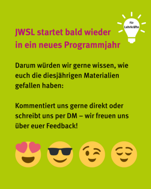 JWSL startet bald wieder in ein neues Programmjahr, darum wollen wir wissen, wie euch die diesjährigen Materialien gefallen haben. Schreibt uns! Herzaugen-Emoji, Sonnenbrillen-Emoji, Zwinker-Emoji, Zufriedenes Emoji