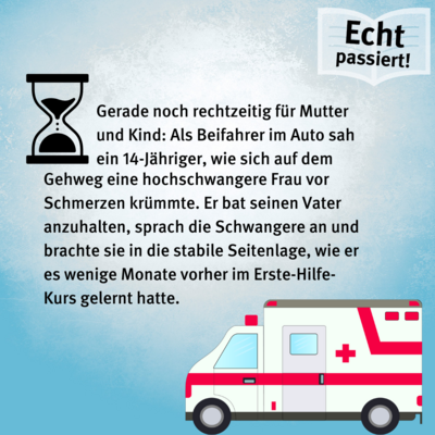 Gerade noch rechtzeitig für Mutter und Kind: Als Beifahrer im Auto sah ein 14-Jähriger, wie sich auf dem Gehweg eine hochschwangere Frau vor Schmerzen krümmte. Er bat seinen Vater anzuhalten, sprach die Schwangere an und brachte sie in die stabile Seitenlage, wie er es wenige Monate vorher im Erste-Hilfe-Kurs gelernt hatte.