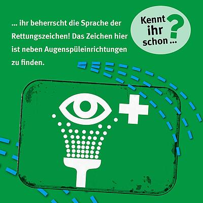 ... ihr beherrscht die Sprache der Rettungszeichen! Das Zeichen hier ist neben Augenspüleinrichtungen zu finden. So sieht das Rettungszeichen aus: Links von einem weißen Kreuz befindet sich eine Abbildung von einem Auge. Unterhalb ist ein Duschkopf abgebildet, der Wassertropfen Richtung Auge sprüht.
