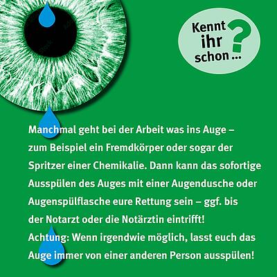 Manchmal geht bei der Arbeit was ins Auge – zum Beispiel ein Fremdkörper oder sogar der Spritzer einer Chemikalie. Dann kann das sofortige Ausspülen des Auges mit Augendusche oder Augenspülflasche eure Rettung sein – ggf. bis der Notarzt oder die Notärztin eintrifft! Achtung: Wenn irgdnwie möglich, lasst euch das Auge immer von einer anderen Person ausspülen!