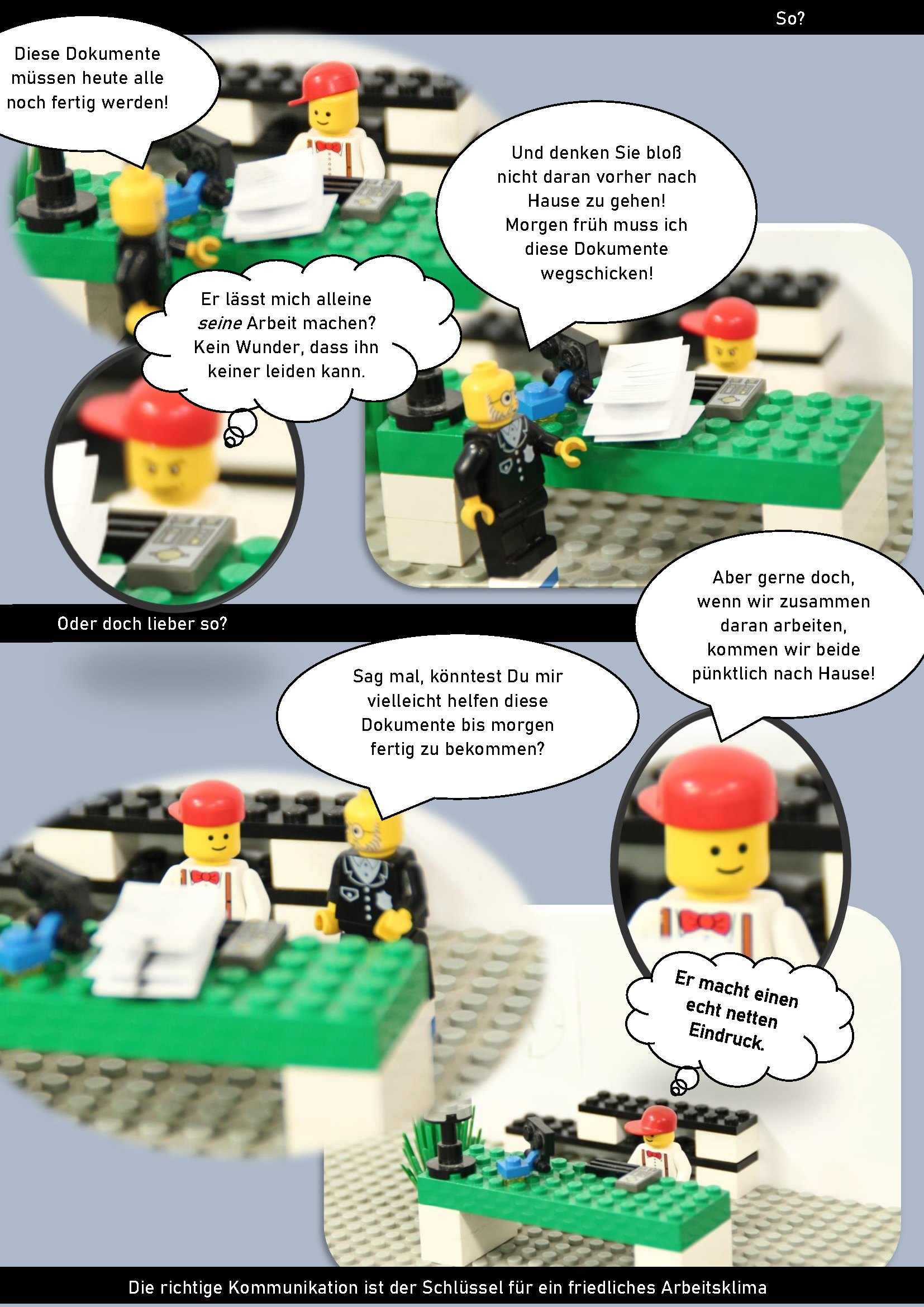Das Bild stellt einen Comic dar, der mit Lego-Figuren und Sprechblasen dargestellt ist. Der Obere und erste Teil beschreibt einen Dialog zwischen zwei Figuren. Figur 1 sagt "Diese Dokumente müssen heute alle noch fertig werden!" Figur 2 denk in einer Denkblase darüber nach "Er lässt mich alleine seine Arbeit machen? Kein Wunder, dass ihn keiner leiden kann." Figur 1 fügt dann noch hinzu "Und denken Sie bloß nicht daran vorher nach Hause zu gehen! Morgen früh muss ich diese Dokumente wegschicken!". Das untere Bild stellt eine andere Situation dar mit der Frage "Oder doch lieber so?". Figur 1 sagt "Sag mal, könntest du mir vielleicht helfen diese Dokumente bis morgen fertig zu bekommen?" Person 2 sagt "Aber gerne doch, wenn wir zusammen daran arbeiten, kommen wir beide pünktlich nach Hause!" Zudem denkt Figur 2 "Er macht einen echt netten Eindruck.". Am Ende des Comics steht noch "Die richtige Kommunikation ist der Schlüssel für ein friedliches Arbeitsklima".