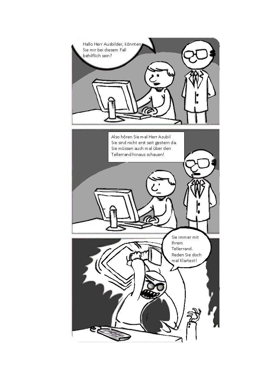 Das Bild zeigt einen Comic. Das erste Bild zeigt einen Schüler und dessen Auszubildenden an einem Computer. Der Schüler fragt "Hallo Herr Ausbilder, könnten Sie mir bei diesem Fall behilflich sein?". Im zweiten Bild antwortet der Ausbilder "Also hören Sie mal Herr Azubi! Sie sind nicht erst seit gestern da. Sie müssen auch mal über den Tellerrand hinausschauen!" Im dritten Bild rastet der Azubi aus und benutzt den Computer um den Ausbilder zu verprügeln. Dabei sagt er "Sie immer mit Ihrem Tellerrand. Reden Sie doch mal Klartext!"