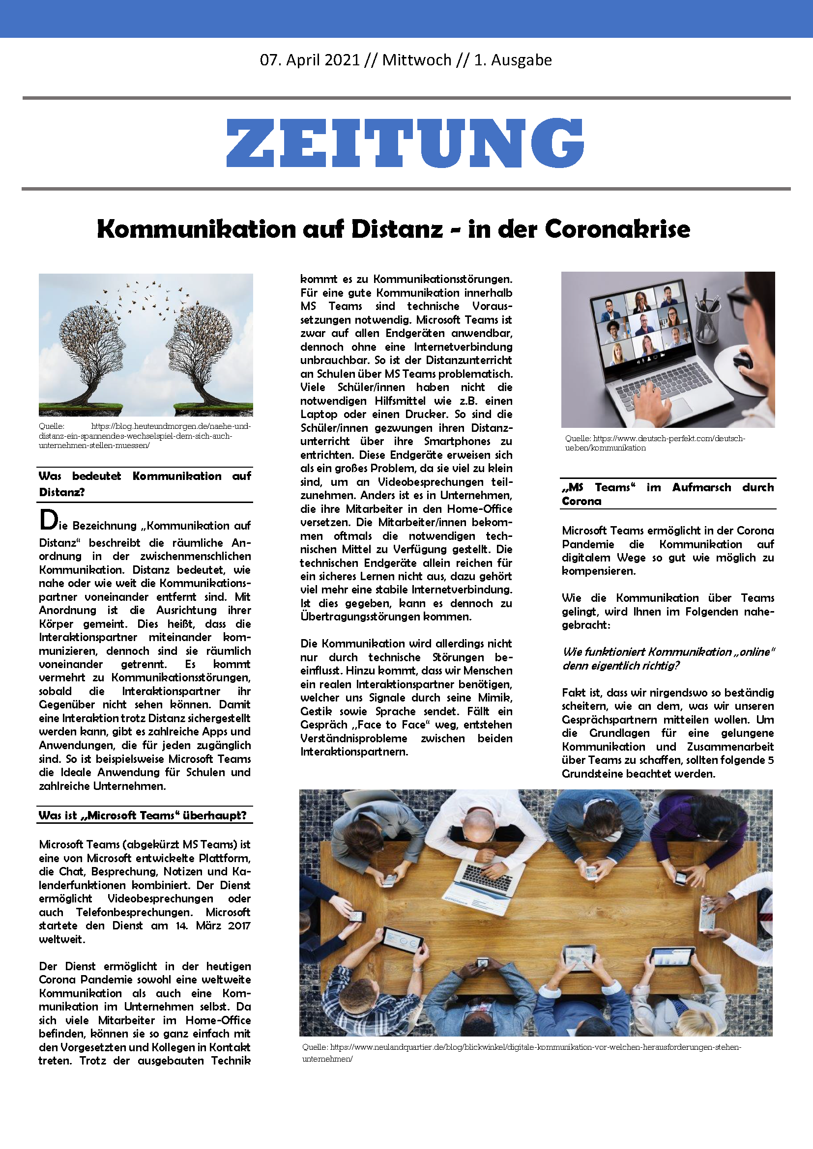 Das Bild zeigt einen Zeitungsausschnitt: "Zeitung. Kommunikation auf Distanz - in der Coronakrise. Was bedeutet Kommunikation auf Distanz? Die Bezeichnung ,,Kommunikation auf Distanz“ beschreibt die räumliche Anordnung in der zwischenmenschlichen Kommunikation. Distanz bedeutet, wie nahe oder wie weit die Kommunikationspartner voneinander entfernt sind. Mit Anordnung ist die Ausrichtung ihrer Körper gemeint. Dies heißt, dass die Interaktionspartner miteinander kommunizieren, dennoch sind sie räumlich voneinander getrennt. Es kommt vermehrt zu Kommunikationsstörungen, sobald die Interaktionspartner ihr Gegenüber nicht sehen können. Damit eine Interaktion trotz Distanz sichergestellt werden kann, gibt es zahlreiche Apps und Anwendungen, die für jeden zugänglich sind. So ist beispielsweise Microsoft Teams die Ideale Anwendung für Schulen und zahlreiche Unternehmen. Was ist "Microsoft Teams" überhaupt? Microsoft Teams (abgekürzt MS Teams) ist eine von Microsoft entwickelte Plattform, die Chat, Besprechung, Notizen und Kalenderfunktionen kombiniert. Der Dienst ermöglicht Videobesprechungen oder auch Telefonbesprechungen. Microsoft startete den Dienst am 14. März 2017 weltweit. Der Dienst ermöglicht in der heutigen Corona Pandemie sowohl eine weltweite Kommunikation als auch eine Kommunikation im Unternehmen selbst. Da sich viele Mitarbeiter im Home-Office befinden, können sie so ganz einfach mit den Vorgesetzten und Kollegen in Kontakt treten. Trotz der ausgebauten Technik kommt es zu Kommunikationsstörungen. Für eine gute Kommunikation innerhalb MS Teams sind technische Voraussetzungen notwendig. Microsoft Teams ist zwar auf allen Endgeräten anwendbar, dennoch ohne eine Internetverbindung unbrauchbar. So ist der Distanzunterricht an Schulen über MS Teams problematisch. Viele Schüler/innen haben nicht die notwendigen Hilfsmittel wie z.B. einen Laptop oder einen Drucker. So sind die Schüler/innen gezwungen ihren Distanzunterricht über ihre Smartphones zu entrichten. Diese Endgeräte erweisen sich als ein großes Problem, da sie viel zu klein sind, um an Videobesprechungen teilzunehmen. Anders ist es in Unternehmen, die ihre Mitarbeiter in den Home-Office versetzen. Die Mitarbeiter/innen bekommen oftmals die notwendigen technischen Mittel zu Verfügung gestellt. Die technischen Endgeräte allein reichen für ein sicheres Lernen nicht aus, dazu gehört viel mehr eine stabile Internetverbindung. Ist dies gegeben, kann es dennoch zu Übertragungsstörungen kommen. Die Kommunikation wird allerdings nicht nur durch technische Störungen beeinflusst. Hinzu kommt, dass wir Menschen ein realen Interaktionspartner benötigen, welcher uns Signale durch seine Mimik, Gestik sowie Sprache sendet. Fällt ein Gespräch ,,Face to Face“ weg, entstehen Verständnisprobleme zwischen beiden Interaktionspartnern. "MS Teams" im Aufmarsch durch Corona. Microsoft Teams ermöglicht in der Corona Pandemie die Kommunikation auf digitalem Wege so gut wie möglich zu kompensieren. Wie die Kommunikation über Teams gelingt, wird Ihnen im Folgenden nahegebracht: Wie funktioniert Kommunikation ,,online“ denn eigentlich richtig? Fakt ist, dass wir nirgendswo so beständig scheitern, wie an dem, was wir unseren Gesprächspartnern mitteilen wollen. Um die Grundlagen für eine gelungene Kommunikation und Zusammenarbeit über Teams zu schaffen, sollten folgende 5 Grundsteine beachtet werden.