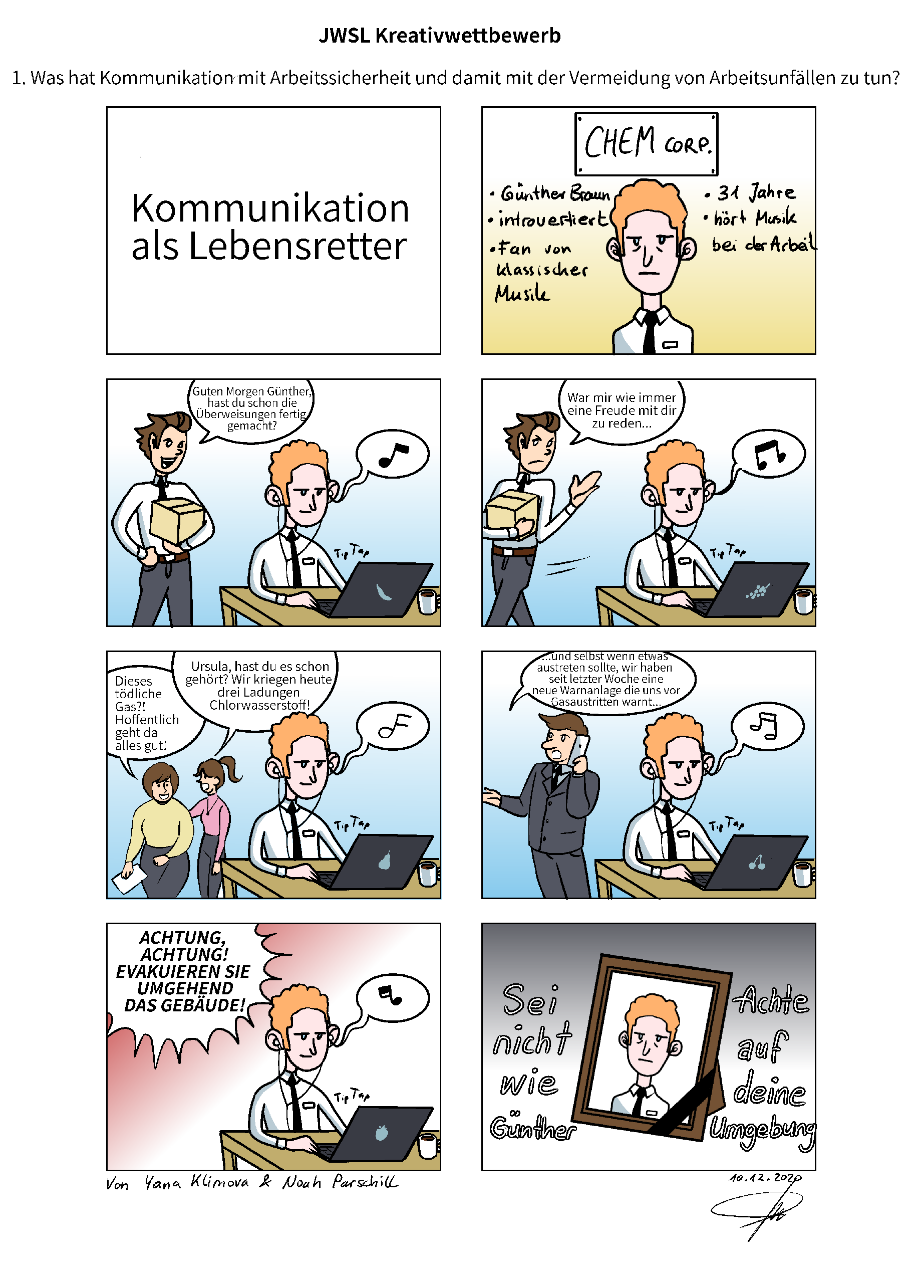 Das Bild zeigt einen Comic. Er beginnt mit der Frage "1. Was hat Kommunikation mit Arbeitssicherheit und damit mit der Vermeidung von Arbeitsunfällen zu tun?" Der Titel des Comics ist "Kommunikation als Lebensretter". Im ersten Bild ist ein Mann zu erkennen, der wie folgt beschrieben wird: Günther B., introvertiert, Fan von klassischer Musik, 31 Jahre, hört Musik bei der Arbeit. Im zweiten Bild spricht ein Kollege Günter an, der gerade an seinem Schreibtisch Musik hört "Guten Morgen Günther, hast du schon die Überweisungen fertig gemacht?". Im dritten Bild geht der Kollege mit genervtem Gesichtsausdruck und den Worten "War mir wie immer eine Freude mit dir zu reden..." an, denn Günther hört weiterhin Musik und reagiert nicht. Im vierten Bild reden zwei Frauen im Hintergrund. Günther hört deren Gespräch noch immer nicht, da er noch Musik hört. Die Frauen besprechen "Dieses tödliche Gas?! Hoffentlich geht da alles gut!" und "Ursula, hast du es schon gehört? Wir kriegen heute drei Ladungen Chlorwasserstoff!". Im fünften Bild spricht ein Kollege von Günther am Telefon "...und selbst wenn etwas austreten sollte, wir haben seit letzter Woche eine neue Warnanlage, die uns vor Gasaustritten warnt...". Günther hört noch immer Musik. Im sechsten Bild ist eine Warnung zu erkennen mit dem Hinweis "Achtung, Achtung! Evakuieren sie umgehend das Gebäude!" Günther hört noch immer Musik und bekommt davon nichts mit. Im letzten Bild ist ein Bild des verstorbenen Günthers zu sehen, neben dem geschrieben ist: "Sei nicht wie Günther. Achte auf deine Umgebung".