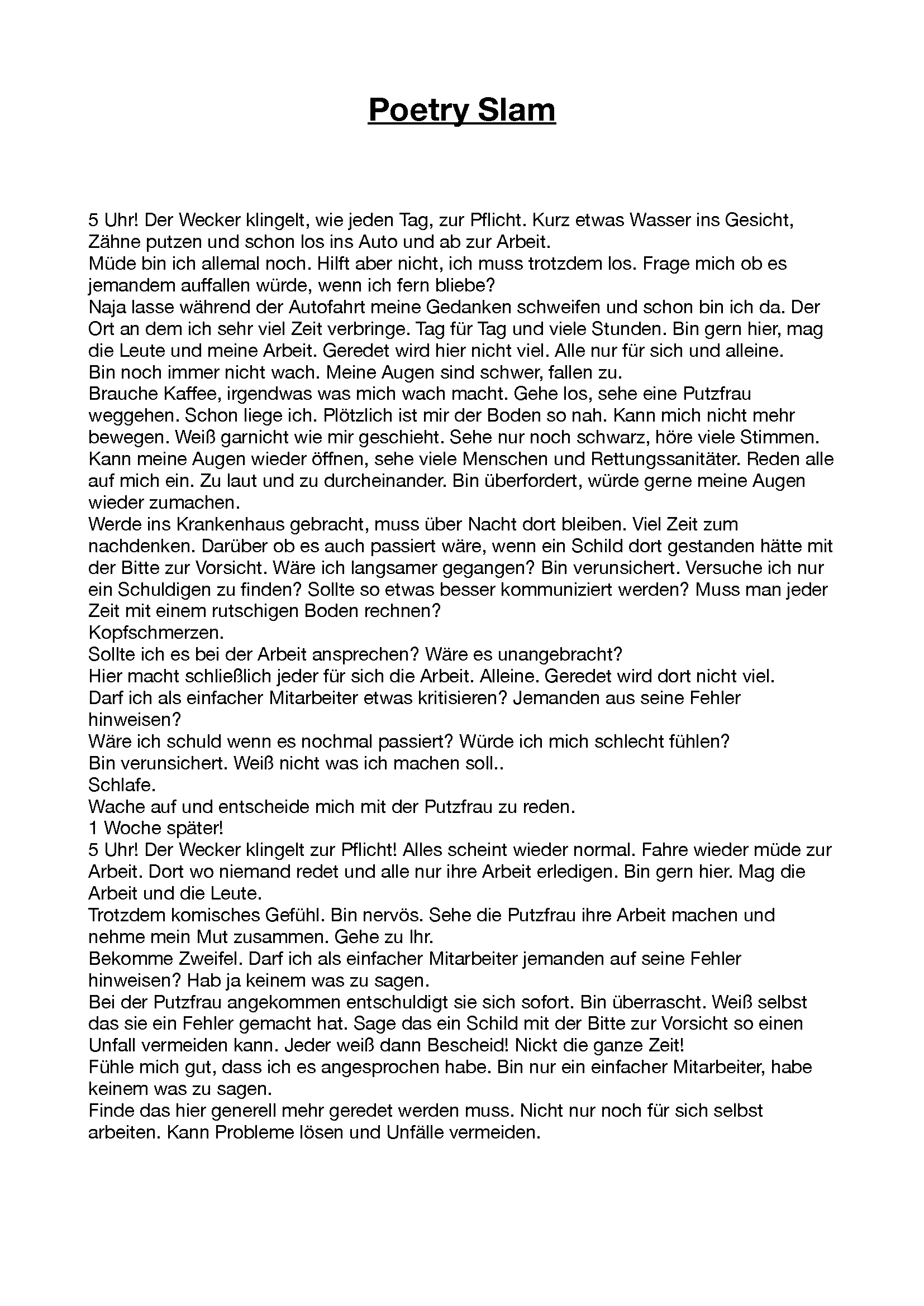 Das Bild zeigt ein Gedicht mit dem Titel "Poetry Slam" und lautet wie folgt: 5 Uhr! Der Wecker klingelt, wie jeden Tag, zur Pflicht. Kurz etwas Wasser ins Gesicht, Zähne putzen und schon los ins Auto und ab zur Arbeit. Müde bin ich allemal noch. Hilft aber nicht, ich muss trotzdem los. Frage mich ob es jemandem auffallen würde, wenn ich fern bliebe? Naja lasse während der Autofahrt meine Gedanken schweifen und schon bin ich da. Der Ort an dem ich sehr viel Zeit verbringe. Tag für Tag und viele Stunden. Bin gern hier, mag die Leute und meine Arbeit. Geredet wird hier nicht viel. Alle nur für sich und alleine. Bin noch immer nicht wach. Meine Augen sind schwer, fallen zu. Brauche Kaffee, irgendwas was mich wach macht. Gehe los, sehe eine Putzfrau weggehen. Schon liege ich. Plötzlich ist mir der Boden so nah. Kann mich nicht mehr bewegen. Weiß garnicht wie mir geschieht. Sehe nur noch schwarz, höre viele Stimmen. Kann meine Augen wieder öffnen, sehe viele Menschen und Rettungssanitäter. Reden alle auf mich ein. Zu laut und zu durcheinander. Bin überfordert, würde gerne meine Augen wieder zumachen. Werde ins Krankenhaus gebracht, muss über Nacht dort bleiben. Viel Zeit zum nachdenken. Darüber ob es auch passiert wäre, wenn ein Schild dort gestanden hätte mit der Bitte zur Vorsicht. Wäre ich langsamer gegangen? Bin verunsichert. Versuche ich nur ein Schuldigen zu finden? Sollte so etwas besser kommuniziert werden? Muss man jeder Zeit mit einem rutschigen Boden rechnen? Kopfschmerzen. Sollte ich es bei der Arbeit ansprechen? Wäre es unangebracht? Hier macht schließlich jeder für sich die Arbeit. Alleine. Geredet wird dort nicht viel. Darf ich als einfacher Mitarbeiter etwas kritisieren? Jemanden aus seine Fehler hinweisen? Wäre ich schuld wenn es nochmal passiert? Würde ich mich schlecht fühlen? Bin verunsichert. Weiß nicht was ich machen soll.. Schlafe. Wache auf und entscheide mich mit der Putzfrau zu reden. 1 Woche später! 5 Uhr! Der Wecker klingelt zur Pflicht! Alles scheint wieder normal. Fahre wieder müde zur Arbeit. Dort wo niemand redet und alle nur ihre Arbeit erledigen. Bin gern hier. Mag die Arbeit und die Leute. Trotzdem komisches Gefühl. Bin nervös. Sehe die Putzfrau ihre Arbeit machen und nehme mein Mut zusammen. Gehe zu Ihr. Bekomme Zweifel. Darf ich als einfacher Mitarbeiter jemanden auf seine Fehler hinweisen? Hab ja keinem was zu sagen. Bei der Putzfrau angekommen entschuldigt sie sich sofort. Bin überrascht. Weiß selbst das sie ein Fehler gemacht hat. Sage das ein Schild mit der Bitte zur Vorsicht so einen Unfall vermeiden kann. Jeder weiß dann Bescheid! Nickt die ganze Zeit! Fühle mich gut, dass ich es angesprochen habe. Bin nur ein einfacher Mitarbeiter, habe keinem was zu sagen. Finde das hier generell mehr geredet werden muss. Nicht nur noch für sich selbst arbeiten. Kann Probleme lösen und Unfälle vermeiden.
