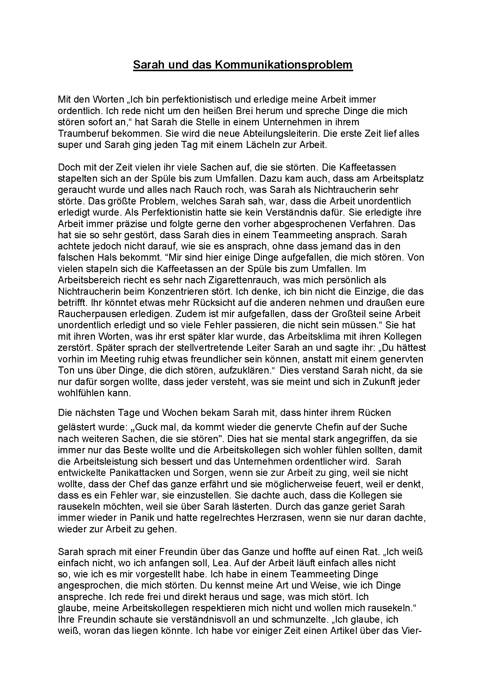 Das Bild zeigt ein Gedicht mit dem Titel "Sarah und das Kommunikationsproblem" und lautet wie folgt: Mit den Worten „Ich bin perfektionistisch und erledige meine Arbeit immer ordentlich. Ich rede nicht um den heißen Brei herum und spreche Dinge die mich stören sofort an,“ hat Sarah die Stelle in einem Unternehmen in ihrem Traumberuf bekommen. Sie wird die neue Abteilungsleiterin. Die erste Zeit lief alles super und Sarah ging jeden Tag mit einem Lächeln zur Arbeit. Doch mit der Zeit vielen ihr viele Sachen auf, die sie störten. Die Kaffeetassen stapelten sich an der Spüle bis zum Umfallen. Dazu kam auch, dass am Arbeitsplatz geraucht wurde und alles nach Rauch roch, was Sarah als Nichtraucherin sehr störte. Das größte Problem, welches Sarah sah, war, dass die Arbeit unordentlich erledigt wurde. Als Perfektionistin hatte sie kein Verständnis dafür. Sie erledigte ihre Arbeit immer präzise und folgte gerne den vorher abgesprochenen Verfahren. Das hat sie so sehr gestört, dass Sarah dies in einem Teammeeting ansprach. Sarah achtete jedoch nicht darauf, wie sie es ansprach, ohne dass jemand das in den falschen Hals bekommt. “Mir sind hier einige Dinge aufgefallen, die mich stören. Von vielen stapeln sich die Kaffeetassen an der Spüle bis zum Umfallen. Im Arbeitsbereich riecht es sehr nach Zigarettenrauch, was mich persönlich als Nichtraucherin beim Konzentrieren stört. Ich denke, ich bin nicht die Einzige, die das betrifft. Ihr könntet etwas mehr Rücksicht auf die anderen nehmen und draußen eure Raucherpausen erledigen. Zudem ist mir aufgefallen, dass der Großteil seine Arbeit unordentlich erledigt und so viele Fehler passieren, die nicht sein müssen.“ Sie hat mit ihren Worten, was ihr erst später klar wurde, das Arbeitsklima mit ihren Kollegen zerstört. Später sprach der stellvertretende Leiter Sarah an und sagte ihr: „Du hättest vorhin im Meeting ruhig etwas freundlicher sein können, anstatt mit einem genervten Ton uns über Dinge, die dich stören, aufzuklären.” Dies verstand Sarah nicht, da sie nur dafür sorgen wollte, dass jeder versteht, was sie meint und sich in Zukunft jeder wohlfühlen kann. Die nächsten Tage und Wochen bekam Sarah mit, dass hinter ihrem Rücken gelästert wurde: „Guck mal, da kommt wieder die genervte Chefin auf der Suche nach weiteren Sachen, die sie stören". Dies hat sie mental stark angegriffen, da sie immer nur das Beste wollte und die Arbeitskollegen sich wohler fühlen sollten, damit die Arbeitsleistung sich bessert und das Unternehmen ordentlicher wird. Sarah entwickelte Panikattacken und Sorgen, wenn sie zur Arbeit zu ging, weil sie nicht wollte, dass der Chef das ganze erfährt und sie möglicherweise feuert, weil er denkt, dass es ein Fehler war, sie einzustellen. Sie dachte auch, dass die Kollegen sie rausekeln möchten, weil sie über Sarah lästerten. Durch das ganze geriet Sarah immer wieder in Panik und hatte regelrechtes Herzrasen, wenn sie nur daran dachte, wieder zur Arbeit zu gehen. Sarah sprach mit einer Freundin über das Ganze und hoffte auf einen Rat. „Ich weiß einfach nicht, wo ich anfangen soll, Lea. Auf der Arbeit läuft einfach alles nicht so, wie ich es mir vorgestellt habe. Ich habe in einem Teammeeting Dinge angesprochen, die mich störten. Du kennst meine Art und Weise, wie ich Dinge anspreche. Ich rede frei und direkt heraus und sage, was mich stört. Ich glaube, meine Arbeitskollegen respektieren mich nicht und wollen mich rausekeln.“ Ihre Freundin schaute sie verständnisvoll an und schmunzelte. „Ich glaube, ich weiß, woran das liegen könnte. Ich habe vor einiger Zeit einen Artikel über das Vier- Ohren-Modell gelesen, in dem gesagt wird, dass jeder Satz, den man von sich gibt, auf vier unterschiedliche Wege zu verstehen ist. Es gibt einmal den Appell, die Sachseite, die Beziehungsseite und die Selbstkundgabeseite. Und so wie ich dich kenne, hast du die Probleme über die Appellseite angesprochen und nicht darauf geachtet, wie du es übermitteln sollst, damit die anderen Seiten nicht vernachlässigt werden. Ich glaube, dass deine Arbeitskollegen dich so verstanden haben, dass du etwas von ihnen verlangst und so wie sie momentan arbeiten, schlecht ist und du sie schlecht reden möchtest und dich als etwas Besseres siehst. Du solltest am besten nochmal mit deinen Arbeitskollegen sprechen und dir vorher Gedanken machen, was du sagen möchtest und dir die vier Seiten zu Herzen nehmen.“ Sarah nahm das Gespräch mit ihrer Freundin Lea ernst und überlegte sich, was sie morgen beim Meeting sagen wird. Am nächsten Tag sammelte sie ihren ganzen Mut und fing an. „Ich glaube, wir hatten einen nicht so guten Start und deswegen erzähle ich euch kurz etwas über meine Person. Ich bin perfektionistisch und möchte immer alles ordentlich haben. Ich spreche Sachen auch immer gerne direkt an, ohne dabei darauf zu achten, wie sie vielleicht bei meinem gegenüber ankommen. Mir tut es leid, dass ich mich in unserem ersten gemeinsamen Teammeeting missverständlich ausgedrückt habe. Ich wollte damals nur Verbesserungsvorschläge übermitteln, weil ich meine Arbeit gut machen möchte und dafür sorgen möchte, dass sich jeder auf der Arbeit wohlfühlt. In Zukunft werde ich darauf achten, dass so etwas nicht nochmal vorkommt.“ Ihre Arbeitskollegen merkten, dass sie zu viel hineininterpretiert haben. Der stellvertretende Leiter erzählte dann in der großen Runde: „Es tut uns ebenfalls leid. Wir haben zu viel hineininterpretiert und uns nicht damit beschäftigt, wie du es wohlmöglich gemeint haben könntest. Dass wir gelästert haben, war nicht nett und tut uns ebenfalls sehr leid. Ich denke, jeder hier ist daran interessiert, einen Arbeitsplatz zu schaffen, an dem sich jeder wohlfühlen kann und mit deiner Anleitung gelingt uns das sicherlich.“ In diesem Moment fiel Sarah eine große Last vom Herzen. Ein paar Tage später war von den Problemen, die Sarah ansprach, nichts mehr zu sehen und die Arbeit wurde ebenfalls besser erledigt. Ihr Chef kam zu ihr und bedankte sich bei Sarah. „Es war die richtige Entscheidung, Sie einzustellen. Sie machen Ihren Job sehr gut und bringen Ihre Arbeitskollegen voran. Danke!“ Eine Woche später erzählte Sarah ihrer Freundin in einem Gespräch, wie gut das Ganze mit dem 4-Ohren-Modell geklappt hat. „Lea ich bin dir unendlich dankbar. Durch dich und dem 4-Ohren-Modell konnte ich den Disput auf der Arbeit beseitigen und kann endlich wieder mit einem Lächeln zur Arbeit gehen. Ich werde jedem, der mit ähnlichen Problemen zu kämpfen hat, ab sofort ebenfalls den Tipp mit dem 4- Ohren-Modell geben. Vielen Dank!"