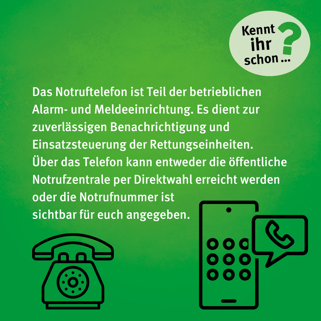 Das Notruftelefon ist Teil der betrieblichen Alarm- und Meldeeinrichtung. Es dient zur zuverlässigen Benachrichtigung und Einsatzsteuerung der Rettungseinheiten. Über das Telefon kann entweder die öffentliche Notrufzentrale per Direktwahl erreicht werden oder die Notrufnummer ist sichtbar für euch angegeben.